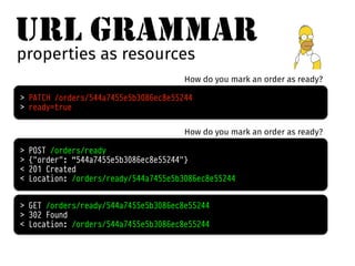 URL GRAMMAR 
properties as resources 
How do you mark an order as ready? 
> PATCH /orders/544a7455e5b3086ec8e55244 
> ready=true 
How do you mark an order as ready? 
> POST /orders/ready 
> {"order": “544a7455e5b3086ec8e55244"} 
< 201 Created 
< Location: /orders/ready/544a7455e5b3086ec8e55244 
> GET /orders/ready/544a7455e5b3086ec8e55244 
> 302 Found 
< Location: /orders/544a7455e5b3086ec8e55244 
 