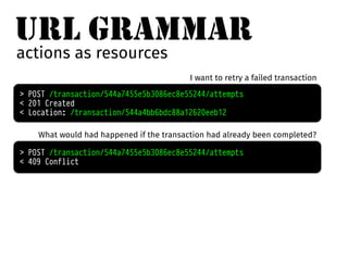 URL GRAMMAR 
actions as resources 
I want to retry a failed transaction 
> POST /transaction/544a7455e5b3086ec8e55244/attempts 
< 201 Created 
< Location: /transaction/544a4bb6bdc88a12620eeb12 
What would had happened if the transaction had already been completed? 
> POST /transaction/544a7455e5b3086ec8e55244/attempts 
< 409 Conflict 
 