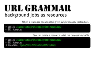 URL GRAMMAR 
background jobs as resources 
When a response could not be given synchronously, instead of… 
> DELETE /subscription/543e0dd70fb5bf2b5a6680d2 
< 202 Accepted 
You can create a resource to let the process trackable 
> DELETE /subscription/543e0dd70fb5bf2b5a6680d2 
< 202 Accepted 
< Location: /jobs/543e2e94559e343d1c1b3724 
 