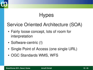 Hypes
 Service Oriented Architecture (SOA)
  ●   Fairly loose concept, lots of room for  
      interpretation
  ●   Software­centric (!)
  ●   Single Point of Access (one single URL)
  ●   OGC Standards WMS, WFS


SmartKorea 2011, Seoul, Korea   Arnulf Christl   10 / 45
 
