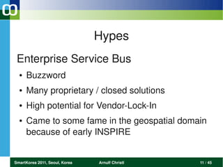 Hypes
 Enterprise Service Bus 
  ●   Buzzword
  ●   Many proprietary / closed solutions
  ●   High potential for Vendor­Lock­In
  ●   Came to some fame in the geospatial domain 
      because of early INSPIRE


SmartKorea 2011, Seoul, Korea   Arnulf Christl   11 / 45
 
