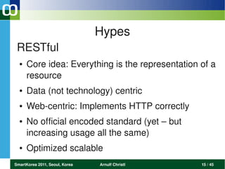 Hypes
 RESTful
  ●   Core idea: Everything is the representation of a 
      resource 
  ●   Data (not technology) centric
  ●   Web­centric: Implements HTTP correctly
  ●   No official encoded standard (yet – but 
      increasing usage all the same)
  ●   Optimized scalable
SmartKorea 2011, Seoul, Korea   Arnulf Christl    15 / 45
 