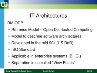 IT­Architectures
 RM­ODP
  ●   Refrence Model – Open Distributed Computing
  ●   Model to describe software architectures
  ●   Developed in the mid 90s (US DoD)
  ●   ISO Standard
  ●   Applicable in enterprise systems (B.I.G.)
  ●   Separation in so called "View Points"
SmartKorea 2011, Seoul, Korea   Arnulf Christl    16 / 45
 