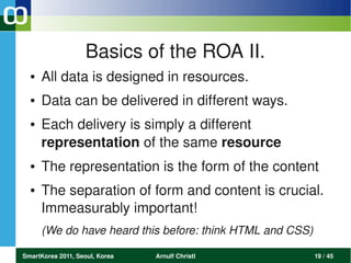 Basics of the ROA II.
  ●   All data is designed in resources. 
  ●   Data can be delivered in different ways. 
  ●   Each delivery is simply a different  
      representation of the same resource 
  ●   The representation is the form of the content
  ●   The separation of form and content is crucial. 
      Immeasurably important! 
      (We do have heard this before: think HTML and CSS)

SmartKorea 2011, Seoul, Korea   Arnulf Christl             19 / 45
 
