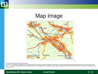 Map Image




http://www.metaspatial.net/cgi­bin/germany­wms? 
VERSION=1.1.1&REQUEST=GetMap&SERVICE=WMS&LAYERS=Topographie,Topographie,Staatsgrenze,Bundeslaender,Staedte,Postleitzahlbereiche,Postleitzahlen,Bahnlinien,Fluesse,Strassen&STYL
ES=,,,,,,,,,&SRS=EPSG:4326&BBOX=7.05,50.69004999999999,7.161,50.78995&WIDTH=500&HEIGHT=450&FORMAT=image/png&BGCOLOR=0xffffff&TRANSPARENT=TRUE&EXCEPTIONS=applicatio
n/vnd.ogc.se_xml 




SmartKorea 2011, Seoul, Korea                                            Arnulf Christl                                                                        21 / 45
 