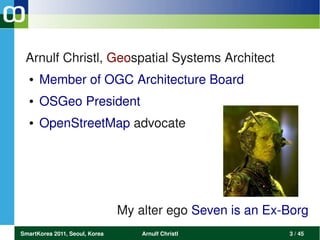 Arnulf Christl, Geospatial Systems Architect
  ●   Member of OGC Architecture Board 
  ●   OSGeo President
  ●   OpenStreetMap advocate




                                My alter ego Seven is an Ex­Borg
SmartKorea 2011, Seoul, Korea       Arnulf Christl          3 / 45
 