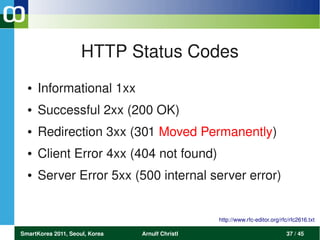 HTTP Status Codes
  ●   Informational 1xx 
  ●   Successful 2xx (200 OK)
  ●   Redirection 3xx (301 Moved Permanently)
  ●   Client Error 4xx (404 not found)
  ●   Server Error 5xx (500 internal server error)


                                                 http://www.rfc­editor.org/rfc/rfc2616.txt

SmartKorea 2011, Seoul, Korea   Arnulf Christl                               37 / 45
 