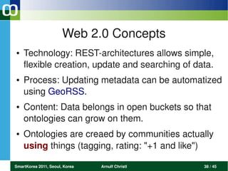 Web 2.0 Concepts
●   Technology: REST­architectures allows simple, 
    flexible creation, update and searching of data.
●   Process: Updating metadata can be automatized 
    using GeoRSS.
●   Content: Data belongs in open buckets so that 
    ontologies can grow on them.
●   Ontologies are creaed by communities actually 
    using things (tagging, rating: "+1 and like")

SmartKorea 2011, Seoul, Korea   Arnulf Christl   38 / 45
 
