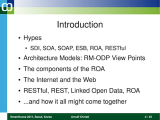 Introduction
     ●   Hypes
          ●   SDI, SOA, SOAP, ESB, ROA, RESTful
     ●   Architecture Models: RM­ODP View Points
     ●   The components of the ROA 
     ●   The Internet and the Web 
     ●   RESTful, REST, Linked Open Data, ROA
     ●   ...and how it all might come together

SmartKorea 2011, Seoul, Korea      Arnulf Christl   4 / 45
 