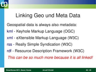Linking Geo und Meta Data
Geospatial data is always also metadata:
kml ­ Keyhole Markup Language (OGC)
xml ­ eXtensible Markup Language (W3C)
rss ­ Really Simple Syndication (W3C)
rdf ­ Resource Description Framework (W3C)
 This can be so much more because it is all linked!


SmartKorea 2011, Seoul, Korea   Arnulf Christl   40 / 45
 