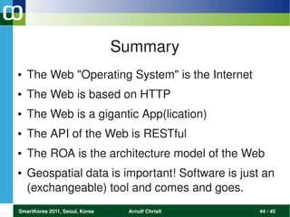Summary
●   The Web "Operating System" is the Internet
●   The Web is based on HTTP
●   The Web is a gigantic App(lication)
●   The API of the Web is RESTful
●   The ROA is the architecture model of the Web
●   Geospatial data is important! Software is just an 
    (exchangeable) tool and comes and goes. 
SmartKorea 2011, Seoul, Korea    Arnulf Christl   44 / 45
 