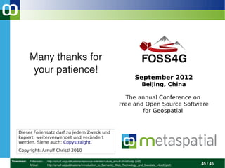 Many thanks for 
            your patience!
                                                                                            September 2012
                                                                                                  Beijing, China

                                                                                  The annual Conference on
                                                                                Free and Open Source Software
                                                                                        for Geospatial


    Dieser Foliensatz darf zu jedem Zweck und
    kopiert, weiterverwendet und verändert
    werden. Siehe auch: Copystraight.
    Copyright: Arnulf Christl 2010

Download:  Foliensatz:    http://arnulf.us/publications/resource­oriented­future_arnulf­christl.odp (pdf)
           Artikel:       http://arnulf.us/publications/Introduction_to_Semantic_Web_Technology_and_Geodata_v4.odt (pdf)    45 / 45
 