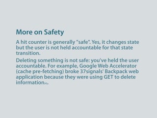 More on Safety
A hit counter is generally "safe". Yes, it changes state
but the user is not held accountable for that state
transition.
Deleting something is not safe: you've held the user
accountable. For example, Google Web Accelerator
(cache pre-fetching) broke 37signals' Backpack web
application because they were using GET to delete
information[4].
 