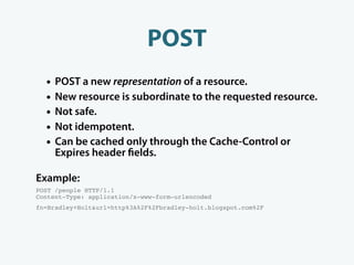 POST
  •   POST a new representation of a resource.
  •   New resource is subordinate to the requested resource.
  •   Not safe.
  •   Not idempotent.
  •   Can be cached only through the Cache-Control or
      Expires header elds.

Example:
POST /people HTTP/1.1
Content-Type: application/x-www-form-urlencoded
fn=Bradley+Holt&url=http%3A%2F%2Fbradley-holt.blogspot.com%2F
 