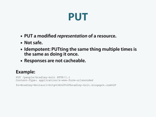 PUT
  • PUT a modi ed representation of a resource.
  • Not safe.
  • Idempotent: PUTting the same thing multiple times is
      the same as doing it once.
  •   Responses are not cacheable.

Example:
PUT /people/bradley-holt HTTP/1.1
Content-Type: application/x-www-form-urlencoded
fn=Bradley+Holt&url=http%3A%2F%2Fbradley-holt.blogspot.com%2F
 