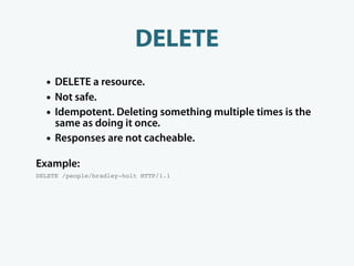 DELETE
  • DELETE a resource.
  • Not safe.
  • Idempotent. Deleting something multiple times is the
      same as doing it once.
  •   Responses are not cacheable.

Example:
DELETE /people/bradley-holt HTTP/1.1
 