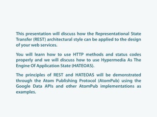 This presentation will discuss how the Representational State
Transfer (REST) architectural style can be applied to the design
of your web services.

You will learn how to use HTTP methods and status codes
properly and we will discuss how to use Hypermedia As The
Engine Of Application State (HATEOAS).

The principles of REST and HATEOAS will be demonstrated
through the Atom Publishing Protocol (AtomPub) using the
Google Data APIs and other AtomPub implementations as
examples.
 