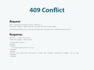 409 Con ict
Request:
PUT /people/bradley-holt HTTP/1.1
Content-Type: application/x-www-form-urlencoded
fn=Bradley+Holt&url=http%3A%2F%www.foundline.com%2F&revision=5


Response:
HTTP/1.1 409 Conflict
Content-Type: text/html
<!DOCTYPE html>
<html>
<head>
  <title>Conflict</title>
</head>
<body>
<p>You are editing revision 5 and the latest revision number is 6.</p>
</body>
</html>
 