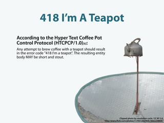 418 I’m A Teapot
According to the Hyper Text Coﬀee Pot
Control Protocol (HTCPCP/1.0)[6]:
Any attempt to brew coﬀee with a teapot should result
in the error code "418 I'm a teapot". The resulting entity
body MAY be short and stout.




                                                                       Clipped photo by revolution cycle / CC BY 2.0
                                                         http://www. ickr.com/photos/11795120@N06/3832234809/
 
