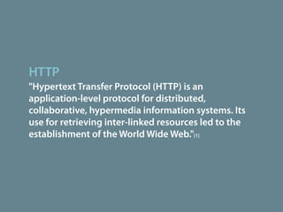 HTTP
"Hypertext Transfer Protocol (HTTP) is an
application-level protocol for distributed,
collaborative, hypermedia information systems. Its
use for retrieving inter-linked resources led to the
establishment of the World Wide Web."[1]
 