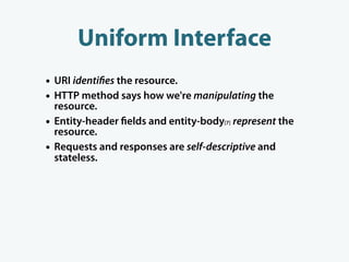 Uniform Interface
• URI identi es the resource.
• HTTP method says how we're manipulating the
    resource.
•   Entity-header elds and entity-body[7] represent the
    resource.
•   Requests and responses are self-descriptive and
    stateless.
 