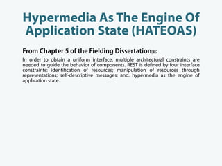 Hypermedia As The Engine Of
Application State (HATEOAS)
From Chapter 5 of the Fielding Dissertation[8]:
In order to obtain a uniform interface, multiple architectural constraints are
needed to guide the behavior of components. REST is de ned by four interface
constraints: identi cation of resources; manipulation of resources through
representations; self-descriptive messages; and, hypermedia as the engine of
application state.
 