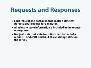 Requests and Responses
• Each request and each response is, itself stateless
    (forget about cookies for a minute).
•   All relevant state information is included in the request
    or response.
•   Not just state, but state transitions can be part of a
    request: POST, PUT and DELETE can change state on
    the server.
 