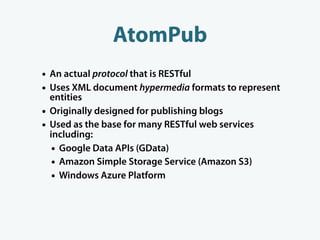 AtomPub
• An actual protocol that is RESTful
• Uses XML document hypermedia formats to represent
    entities
•   Originally designed for publishing blogs
•   Used as the base for many RESTful web services
    including:
     • Google Data APIs (GData)
     • Amazon Simple Storage Service (Amazon S3)
     • Windows Azure Platform
 