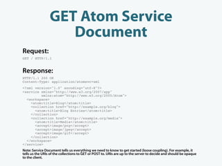GET Atom Service
                    Document
Request:
GET / HTTP/1.1


Response:
HTTP/1.1 200 OK
Content-Type: application/atomsvc+xml
<?xml version="1.0" encoding="utf-8"?>
<service xmlns="http://www.w3.org/2007/app"
         xmlns:atom="http://www.w3.org/2005/Atom">
  <workspace>
    <atom:title>Blog</atom:title>
    <collection href="http://example.org/blog">
      <atom:title>Blog Entries</atom:title>
    </collection>
    <collection href="http://example.org/media">
      <atom:title>Media</atom:title>
      <accept>image/png</accept>
      <accept>image/jpeg</accept>
      <accept>image/gif</accept>
    </collection>
  </workspace>
</service>
Note: Service Document tells us everything we need to know to get started (loose coupling). For example, it
tells us the URIs of the collections to GET or POST to. URIs are up to the server to decide and should be opaque
to the client.
 