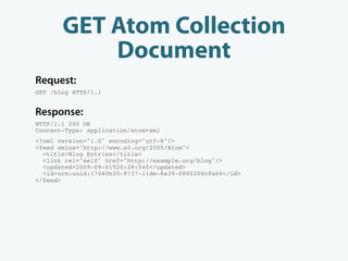GET Atom Collection
           Document
Request:
GET /blog HTTP/1.1


Response:
HTTP/1.1 200 OK
Content-Type: application/atom+xml
<?xml version="1.0" encoding="utf-8"?>
<feed xmlns="http://www.w3.org/2005/Atom">
  <title>Blog Entries</title>
  <link rel="self" href="http://example.org/blog"/>
  <updated>2009-09-01T20:28:54Z</updated>
  <id>urn:uuid:17040b30-9737-11de-8a39-0800200c9a66</id>
</feed>
 