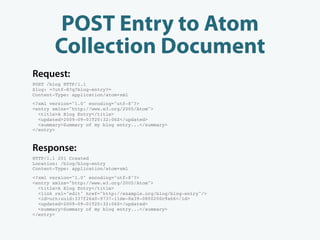 POST Entry to Atom
       Collection Document
Request:
POST /blog HTTP/1.1
Slug: =?utf-8?q?blog-entry?=
Content-Type: application/atom+xml
<?xml version="1.0" encoding="utf-8"?>
<entry xmlns="http://www.w3.org/2005/Atom">
  <title>A Blog Entry</title>
  <updated>2009-09-01T20:32:06Z</updated>
  <summary>Summary of my blog entry...</summary>
</entry>



Response:
HTTP/1.1 201 Created
Location: /blog/blog-entry
Content-Type: application/atom+xml
<?xml version="1.0" encoding="utf-8"?>
<entry xmlns="http://www.w3.org/2005/Atom">
  <title>A Blog Entry</title>
  <link rel="edit" href="http://example.org/blog/blog-entry"/>
  <id>urn:uuid:337f26a0-9737-11de-8a39-0800200c9a66</id>
  <updated>2009-09-01T20:32:06Z</updated>
  <summary>Summary of my blog entry...</summary>
</entry>
 