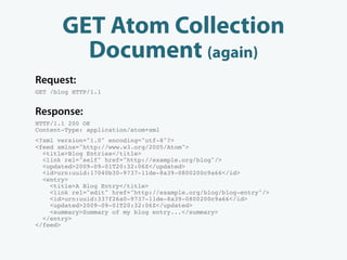 GET Atom Collection
         Document (again)
Request:
GET /blog HTTP/1.1


Response:
HTTP/1.1 200 OK
Content-Type: application/atom+xml
<?xml version="1.0" encoding="utf-8"?>
<feed xmlns="http://www.w3.org/2005/Atom">
  <title>Blog Entries</title>
  <link rel="self" href="http://example.org/blog"/>
  <updated>2009-09-01T20:32:06Z</updated>
  <id>urn:uuid:17040b30-9737-11de-8a39-0800200c9a66</id>
  <entry>
    <title>A Blog Entry</title>
    <link rel="edit" href="http://example.org/blog/blog-entry"/>
    <id>urn:uuid:337f26a0-9737-11de-8a39-0800200c9a66</id>
    <updated>2009-09-01T20:32:06Z</updated>
    <summary>Summary of my blog entry...</summary>
  </entry>
</feed>
 
