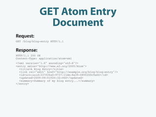 GET Atom Entry
                Document
Request:
GET /blog/blog-entry HTTP/1.1


Response:
HTTP/1.1 200 OK
Content-Type: application/atom+xml
<?xml version="1.0" encoding="utf-8"?>
<entry xmlns="http://www.w3.org/2005/Atom">
  <title>A Blog Entry</title>
  <link rel="edit" href="http://example.org/blog/blog-entry"/>
  <id>urn:uuid:337f26a0-9737-11de-8a39-0800200c9a66</id>
  <updated>2009-09-01T20:32:06Z</updated>
  <summary>Summary of my blog entry...</summary>
</entry>
 