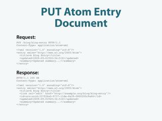 PUT Atom Entry
                  Document
Request:
PUT /blog/blog-entry HTTP/1.1
Content-Type: application/atom+xml
<?xml version="1.0" encoding="utf-8"?>
<entry xmlns="http://www.w3.org/2005/Atom">
  <title>A Blog Entry</title>
  <updated>2009-09-01T20:34:51Z</updated>
  <summary>Updated summary...</summary>
</entry>


Response:
HTTP/1.1 200 OK
Content-Type: application/atom+xml
<?xml version="1.0" encoding="utf-8"?>
<entry xmlns="http://www.w3.org/2005/Atom">
  <title>A Blog Entry</title>
  <link rel="edit" href="http://example.org/blog/blog-entry"/>
  <id>urn:uuid:337f26a0-9737-11de-8a39-0800200c9a66</id>
  <updated>2009-09-01T20:34:51Z</updated>
  <summary>Updated summary...</summary>
</entry>
 