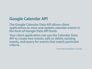 Google Calendar API
The Google Calendar Data API allows client
applications to view and update calendar events in
the form of Google Data API feeds.
Your client application can use the Calendar Data
API to create new events, edit or delete existing
events, and query for events that match particular
criteria.
                                 From the Developer's Guide[9]
 