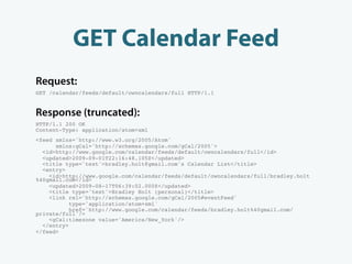 GET Calendar Feed
Request:
GET /calendar/feeds/default/owncalendars/full HTTP/1.1


Response (truncated):
HTTP/1.1 200 OK
Content-Type: application/atom+xml
<feed xmlns='http://www.w3.org/2005/Atom'
      xmlns:gCal='http://schemas.google.com/gCal/2005'>
  <id>http://www.google.com/calendar/feeds/default/owncalendars/full</id>
  <updated>2009-09-01T22:16:48.105Z</updated>
  <title type='text'>bradley.holt@gmail.com's Calendar List</title>
  <entry>
    <id>http://www.google.com/calendar/feeds/default/owncalendars/full/bradley.holt
%40gmail.com</id>
    <updated>2009-08-17T06:39:02.000Z</updated>
    <title type='text'>Bradley Holt (personal)</title>
    <link rel='http://schemas.google.com/gCal/2005#eventFeed'
           type='application/atom+xml'
           href='http://www.google.com/calendar/feeds/bradley.holt%40gmail.com/
private/full'/>
    <gCal:timezone value='America/New_York'/>
  </entry>
</feed>
 
