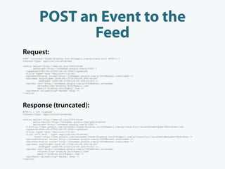 POST an Event to the
                  Feed
Request:
POST /calendar/feeds/bradley.holt%40gmail.com/private/full HTTP/1.1
Content-Type: application/atom+xml

<entry xmlns='http://www.w3.org/2005/Atom'
       xmlns:gd='http://schemas.google.com/g/2005'>
  <updated>2009-09-01T20:48:18.000Z</updated>
  <title type='text'>Haircut</title>
  <gd:eventStatus value='http://schemas.google.com/g/2005#event.confirmed'/>
  <gd:when startTime='2009-09-17T18:00:00.000-04:00'
           endTime='2009-09-17T18:30:00.000-04:00'/>
  <gd:who rel='http://schemas.google.com/g/2005#event.attendee'
          valueString='bradley.holt@gmail.com'
          email='bradley.holt@gmail.com'/>
  <gd:where valueString='Barber Shop'/>
</entry>




Response (truncated):
HTTP/1.1 201 Created
Content-Type: application/atom+xml

<entry xmlns='http://www.w3.org/2005/Atom'
       xmlns:batch='http://schemas.google.com/gdata/batch'
       xmlns:gd='http://schemas.google.com/g/2005'>
  <id>http://www.google.com/calendar/feeds/bradley.holt%40gmail.com/private/full/xuid3dn5dm65gdbs78k5o3koe</id>
  <updated>2009-09-01T20:48:18.000Z</updated>
  <title type='text'>Haircut</title>
  <link rel='self' type='application/atom+xml'
         href='http://www.google.com/calendar/feeds/bradley.holt%40gmail.com/private/full/xuid3dn5dm65gdbs78k5o3koe'/>
  <gd:eventStatus value='http://schemas.google.com/g/2005#event.confirmed'/>
  <gd:eventStatus value='http://schemas.google.com/g/2005#event.confirmed'/>
  <gd:when startTime='2009-09-17T18:00:00.000-04:00'
            endTime='2009-09-17T18:30:00.000-04:00'/>
  <gd:who rel='http://schemas.google.com/g/2005#event.attendee'
           valueString='bradley.holt@gmail.com'
           email='bradley.holt@gmail.com'/>
  <gd:where valueString='Barber Shop'/>
</entry>
 