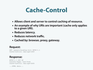 Cache-Control
  • Allows client and server to control caching of resource.
  • An example of why URIs are important (cache only applies
      to a given URI).
  •   Reduces latency.
  •   Reduces network traﬃc.
  •   Cached by: browser, proxy, gateway.

Request:
GET /people/bradley-holt HTTP/1.1
Cache-Control: max-age=1800


Response:
HTTP/1.1 200 OK
Content-Type: text/html
Cache-Control: max-age=3600
...HTML data...
 