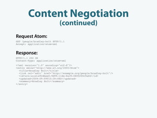 Content Negotiation
                             (continued)
Request Atom:
GET /people/bradley-holt HTTP/1.1
Accept: application/atom+xml


Response:
HTTP/1.1 200 OK
Content-Type: application/atom+xml
<?xml version="1.0" encoding="utf-8"?>
<entry xmlns="http://www.w3.org/2005/Atom">
  <title>Bradley Holt</title>
  <link rel="edit" href="http://example.org/people/bradley-holt"/>
  <id>urn:uuid:e92dbee0-9d99-11de-8a39-0800200c9a66</id>
  <updated>2009-09-09T15:39:08Z</updated>
  <summary>Bradley Holt</summary>
</entry>
 