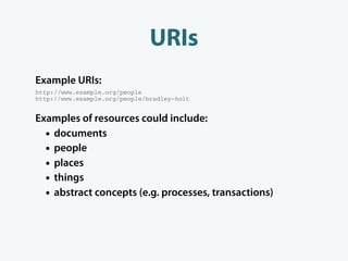 URIs
Example URIs:
http://www.example.org/people
http://www.example.org/people/bradley-holt


Examples of resources could include:
  • documents
  • people
  • places
  • things
  • abstract concepts (e.g. processes, transactions)
 