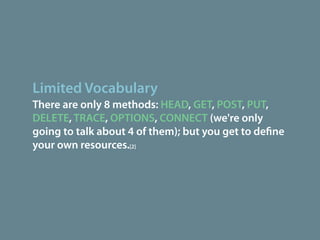 Limited Vocabulary
There are only 8 methods: HEAD, GET, POST, PUT,
DELETE, TRACE, OPTIONS, CONNECT (we're only
going to talk about 4 of them); but you get to de ne
your own resources.[2]
 