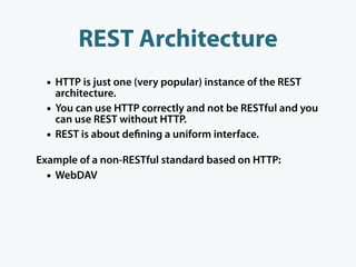REST Architecture
  • HTTP is just one (very popular) instance of the REST
      architecture.
  •   You can use HTTP correctly and not be RESTful and you
      can use REST without HTTP.
  •   REST is about de ning a uniform interface.

Example of a non-RESTful standard based on HTTP:
  • WebDAV
 