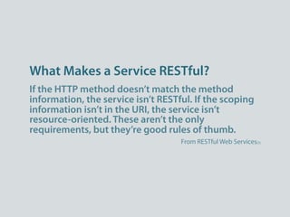 What Makes a Service RESTful?
If the HTTP method doesn’t match the method
information, the service isn’t RESTful. If the scoping
information isn’t in the URI, the service isn’t
resource-oriented. These aren’t the only
requirements, but they’re good rules of thumb.
                                    From RESTful Web Services[3]
 