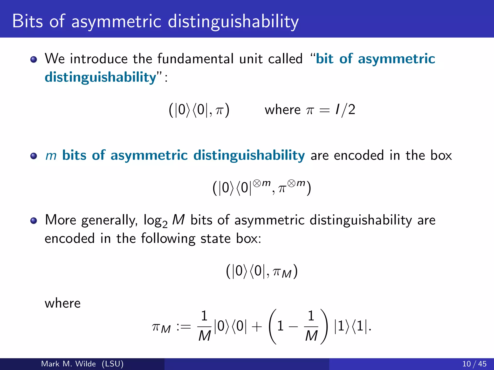 Bits of asymmetric distinguishability
We introduce the fundamental unit called “bit of asymmetric
distinguishability”:
(|0 0|, π) where π = I/2
m bits of asymmetric distinguishability are encoded in the box
(|0 0|⊗m
, π⊗m
)
More generally, log2 M bits of asymmetric distinguishability are
encoded in the following state box:
(|0 0|, πM)
where
πM :=
1
M
|0 0| + 1 −
1
M
|1 1|.
Mark M. Wilde (LSU) 10 / 45
 