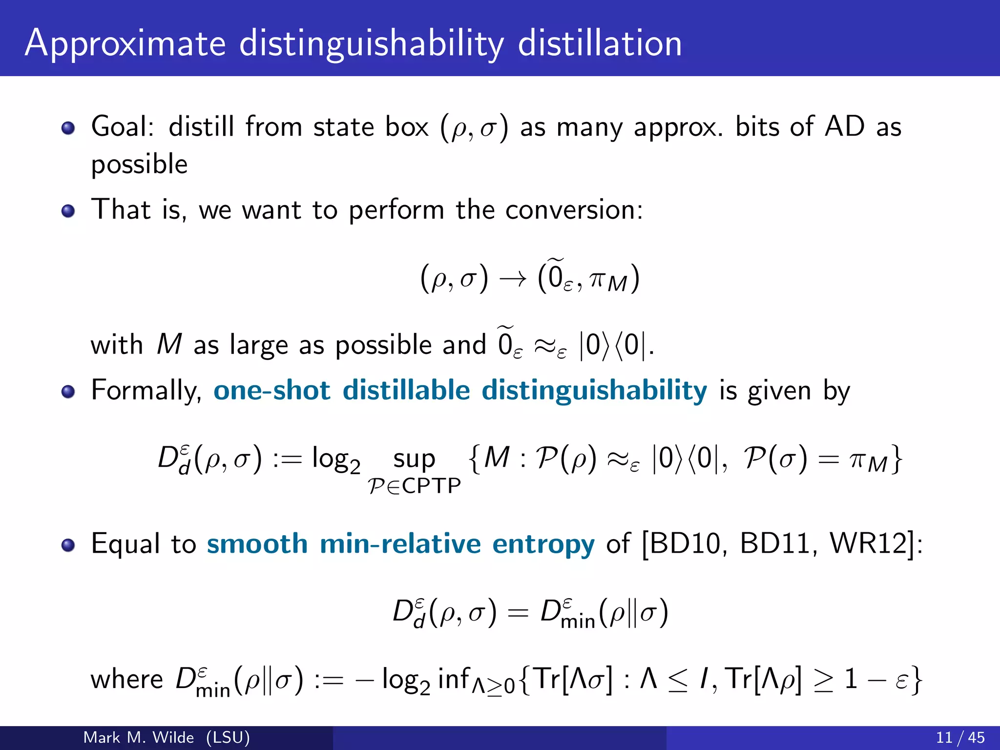 Approximate distinguishability distillation
Goal: distill from state box (ρ, σ) as many approx. bits of AD as
possible
That is, we want to perform the conversion:
(ρ, σ) → (0ε, πM)
with M as large as possible and 0ε ≈ε |0 0|.
Formally, one-shot distillable distinguishability is given by
Dε
d (ρ, σ) := log2 sup
P∈CPTP
{M : P(ρ) ≈ε |0 0|, P(σ) = πM}
Equal to smooth min-relative entropy of [BD10, BD11, WR12]:
Dε
d (ρ, σ) = Dε
min(ρ σ)
where Dε
min(ρ σ) := − log2 infΛ≥0{Tr[Λσ] : Λ ≤ I, Tr[Λρ] ≥ 1 − ε}
Mark M. Wilde (LSU) 11 / 45
 