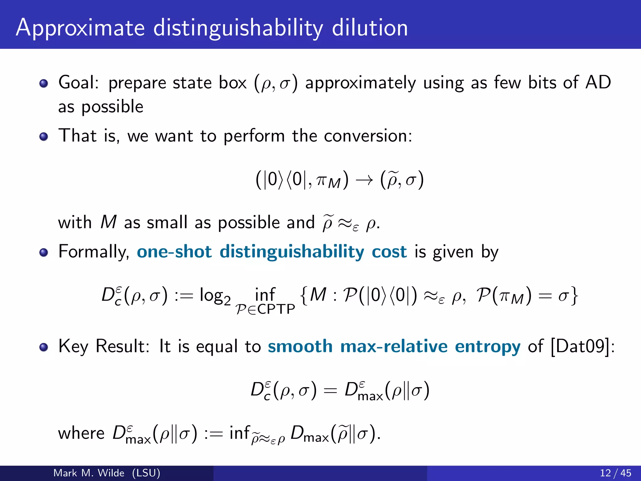 Approximate distinguishability dilution
Goal: prepare state box (ρ, σ) approximately using as few bits of AD
as possible
That is, we want to perform the conversion:
(|0 0|, πM) → (ρ, σ)
with M as small as possible and ρ ≈ε ρ.
Formally, one-shot distinguishability cost is given by
Dε
c (ρ, σ) := log2 inf
P∈CPTP
{M : P(|0 0|) ≈ε ρ, P(πM) = σ}
Key Result: It is equal to smooth max-relative entropy of [Dat09]:
Dε
c (ρ, σ) = Dε
max(ρ σ)
where Dε
max(ρ σ) := infρ≈ερ Dmax(ρ σ).
Mark M. Wilde (LSU) 12 / 45
 