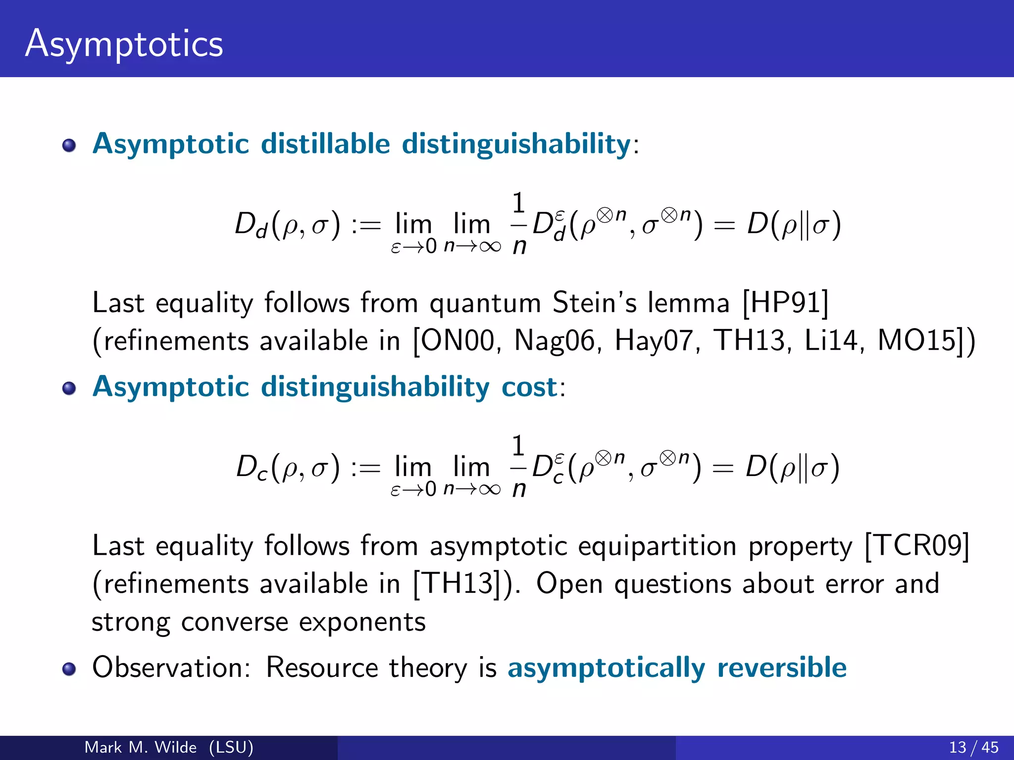 Asymptotics
Asymptotic distillable distinguishability:
Dd (ρ, σ) := lim
ε→0
lim
n→∞
1
n
Dε
d (ρ⊗n
, σ⊗n
) = D(ρ σ)
Last equality follows from quantum Stein’s lemma [HP91]
(reﬁnements available in [ON00, Nag06, Hay07, TH13, Li14, MO15])
Asymptotic distinguishability cost:
Dc(ρ, σ) := lim
ε→0
lim
n→∞
1
n
Dε
c (ρ⊗n
, σ⊗n
) = D(ρ σ)
Last equality follows from asymptotic equipartition property [TCR09]
(reﬁnements available in [TH13]). Open questions about error and
strong converse exponents
Observation: Resource theory is asymptotically reversible
Mark M. Wilde (LSU) 13 / 45
 