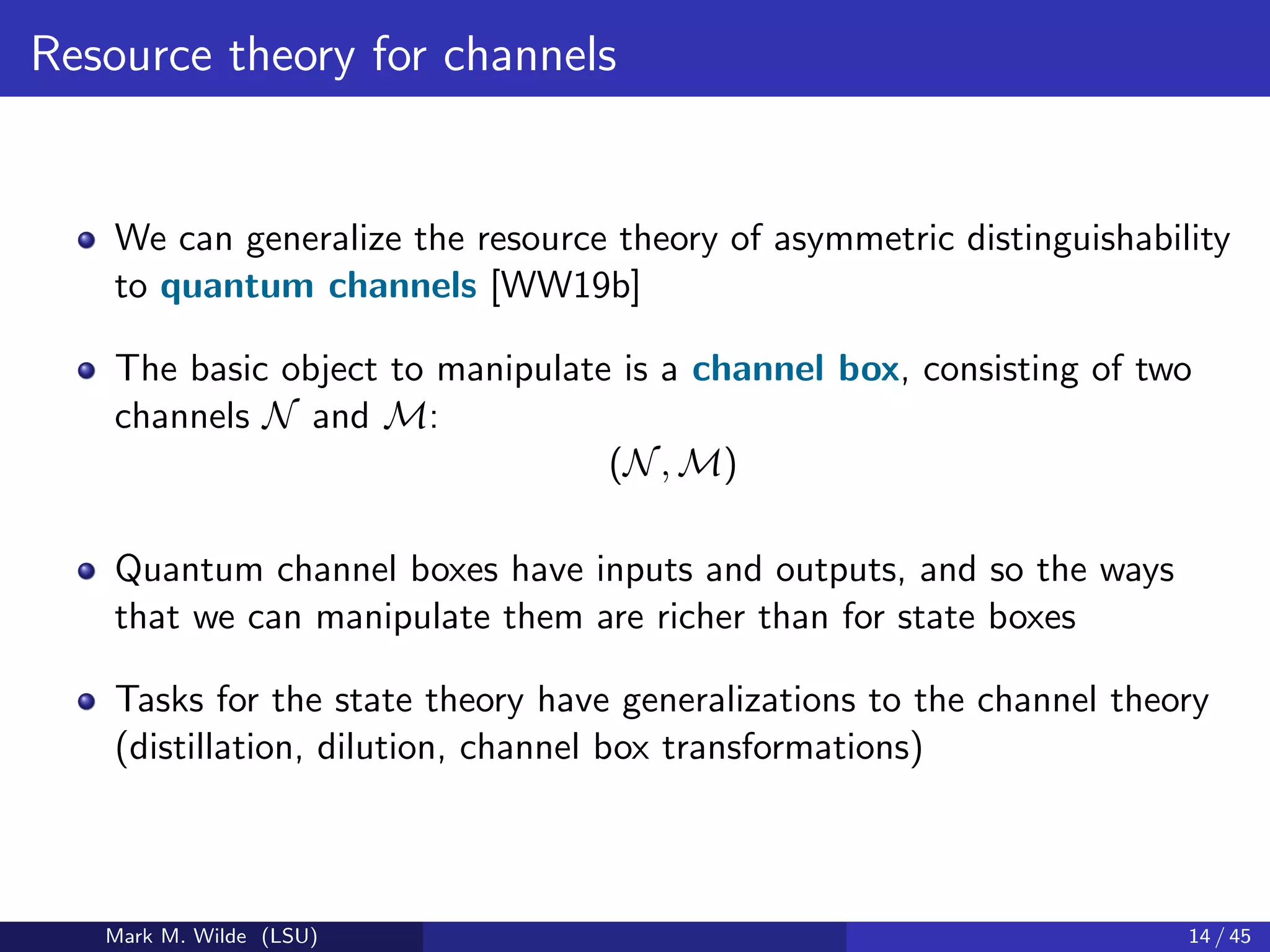 Resource theory for channels
We can generalize the resource theory of asymmetric distinguishability
to quantum channels [WW19b]
The basic object to manipulate is a channel box, consisting of two
channels N and M:
(N, M)
Quantum channel boxes have inputs and outputs, and so the ways
that we can manipulate them are richer than for state boxes
Tasks for the state theory have generalizations to the channel theory
(distillation, dilution, channel box transformations)
Mark M. Wilde (LSU) 14 / 45
 