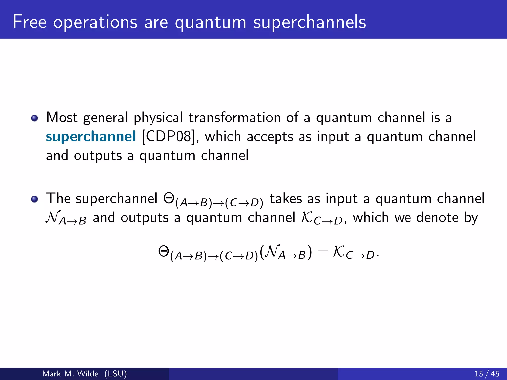 Free operations are quantum superchannels
Most general physical transformation of a quantum channel is a
superchannel [CDP08], which accepts as input a quantum channel
and outputs a quantum channel
The superchannel Θ(A→B)→(C→D) takes as input a quantum channel
NA→B and outputs a quantum channel KC→D, which we denote by
Θ(A→B)→(C→D)(NA→B) = KC→D.
Mark M. Wilde (LSU) 15 / 45
 