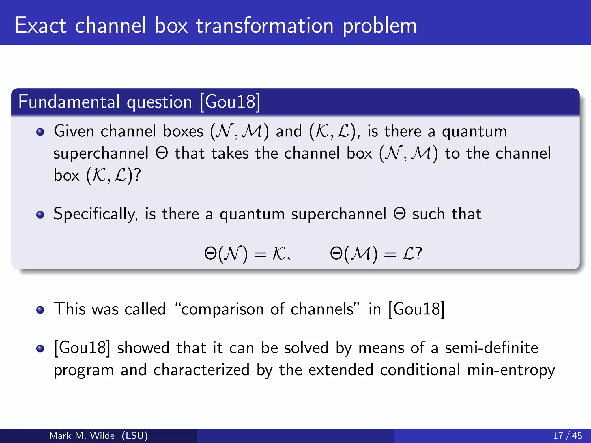 Exact channel box transformation problem
Fundamental question [Gou18]
Given channel boxes (N, M) and (K, L), is there a quantum
superchannel Θ that takes the channel box (N, M) to the channel
box (K, L)?
Speciﬁcally, is there a quantum superchannel Θ such that
Θ(N) = K, Θ(M) = L?
This was called “comparison of channels” in [Gou18]
[Gou18] showed that it can be solved by means of a semi-deﬁnite
program and characterized by the extended conditional min-entropy
Mark M. Wilde (LSU) 17 / 45
 